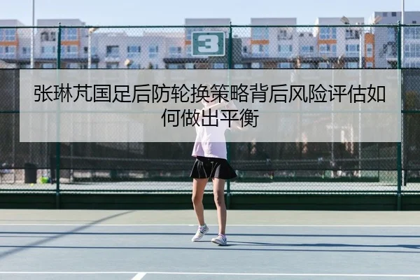 张琳芃国足后防轮换策略背后风险评估如何做出平衡