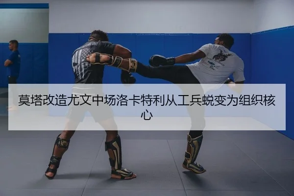 莫塔改造尤文中场洛卡特利从工兵蜕变为组织核心